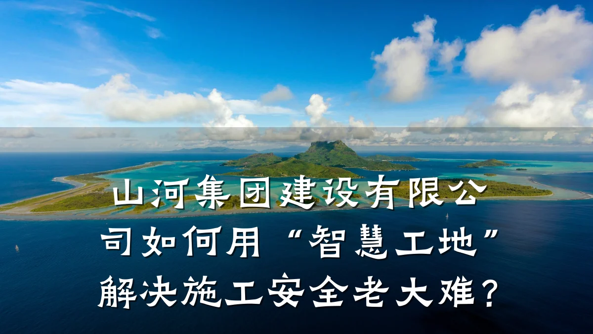 山河集团建设有限公司如何用“智慧工地”解决施工安全老大难？